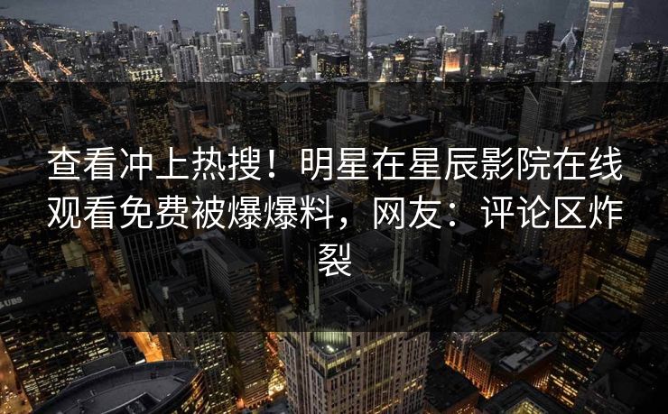 查看冲上热搜！明星在星辰影院在线观看免费被爆爆料，网友：评论区炸裂