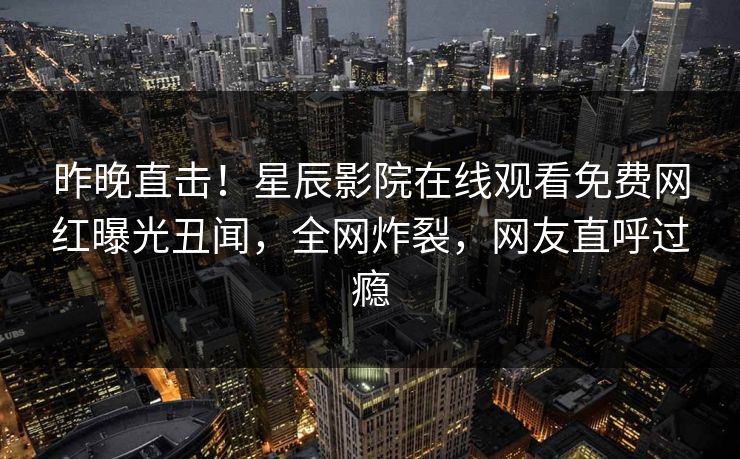昨晚直击！星辰影院在线观看免费网红曝光丑闻，全网炸裂，网友直呼过瘾