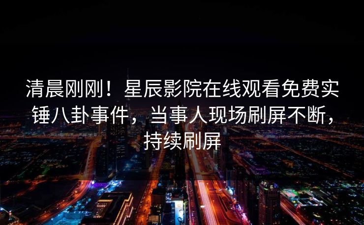 清晨刚刚！星辰影院在线观看免费实锤八卦事件，当事人现场刷屏不断，持续刷屏