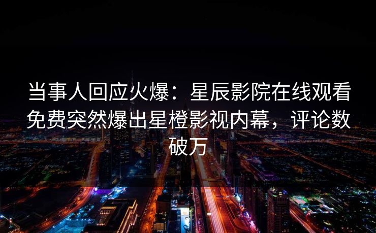 当事人回应火爆：星辰影院在线观看免费突然爆出星橙影视内幕，评论数破万