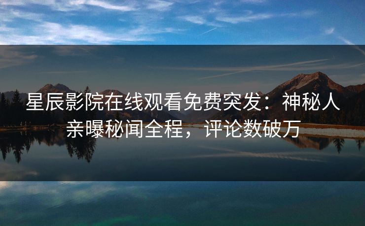 星辰影院在线观看免费突发：神秘人亲曝秘闻全程，评论数破万