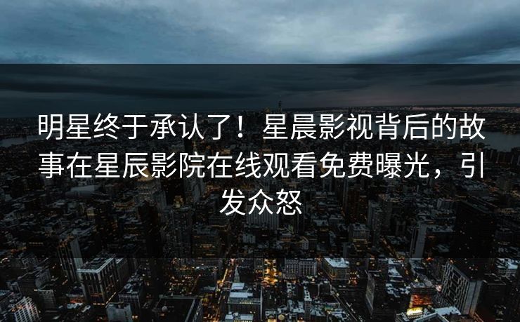 明星终于承认了！星晨影视背后的故事在星辰影院在线观看免费曝光，引发众怒