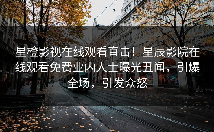 星橙影视在线观看直击！星辰影院在线观看免费业内人士曝光丑闻，引爆全场，引发众怒