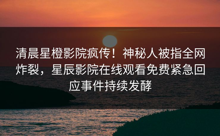 清晨星橙影院疯传！神秘人被指全网炸裂，星辰影院在线观看免费紧急回应事件持续发酵