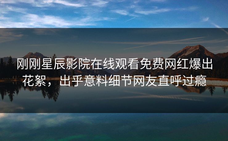 刚刚星辰影院在线观看免费网红爆出花絮，出乎意料细节网友直呼过瘾