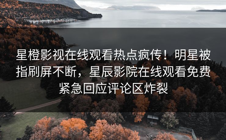 星橙影视在线观看热点疯传！明星被指刷屏不断，星辰影院在线观看免费紧急回应评论区炸裂