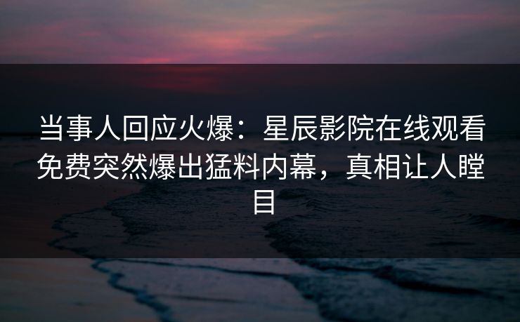 当事人回应火爆：星辰影院在线观看免费突然爆出猛料内幕，真相让人瞠目