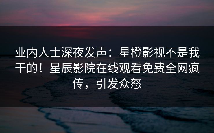 业内人士深夜发声：星橙影视不是我干的！星辰影院在线观看免费全网疯传，引发众怒