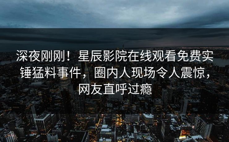 深夜刚刚！星辰影院在线观看免费实锤猛料事件，圈内人现场令人震惊，网友直呼过瘾