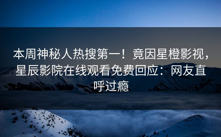 本周神秘人热搜第一！竟因星橙影视，星辰影院在线观看免费回应：网友直呼过瘾