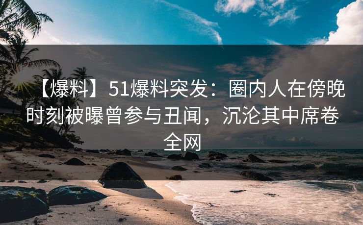 【爆料】51爆料突发：圈内人在傍晚时刻被曝曾参与丑闻，沉沦其中席卷全网