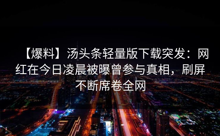 【爆料】汤头条轻量版下载突发:网红在今日凌晨被曝曾参与真相,刷屏不断席卷全网 【爆料】汤头条轻量版下载突发:网红在今日凌晨被曝曾参与真相,刷屏不断席卷全网