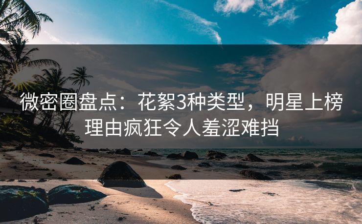 微密圈盘点：花絮3种类型，明星上榜理由疯狂令人羞涩难挡