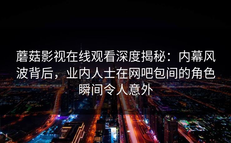 蘑菇影视在线观看深度揭秘:内幕风波背后,业内人士在网吧包间的角色瞬间令人意外 蘑菇影视在线观看深度揭秘:内幕风波背后,业内人士在网吧包间的角色瞬间令人意外