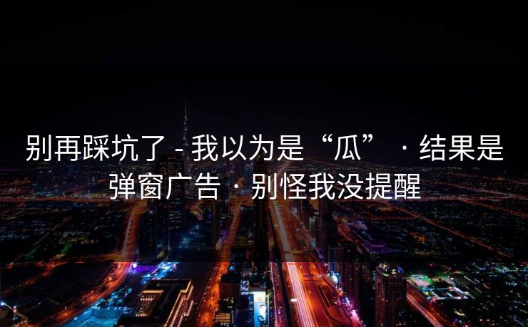 别再踩坑了 - 我以为是“瓜” · 结果是弹窗广告 · 别怪我没提醒 别再踩坑了 - 我以为是“瓜” · 结果是弹窗广告 · 别怪我没提醒