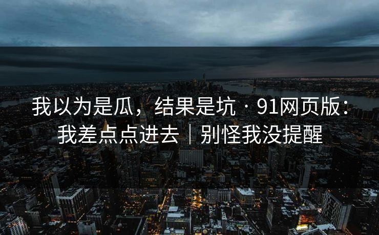 我以为是瓜，结果是坑 · 91网页版：我差点点进去｜别怪我没提醒