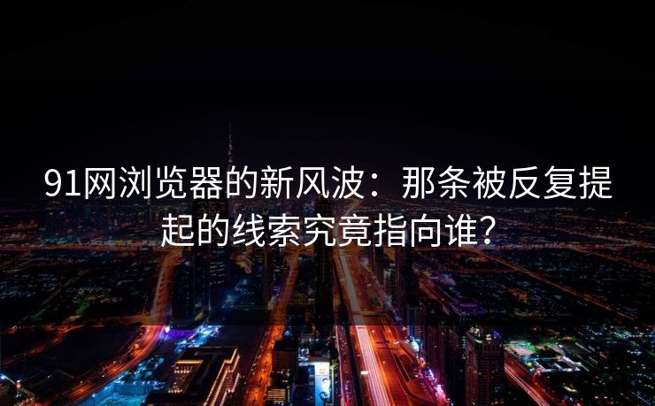 91网浏览器的新风波：那条被反复提起的线索究竟指向谁？